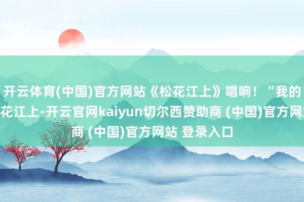 开云体育(中国)官方网站《松花江上》唱响！“我的家在东北松花江上-开云官网kaiyun切尔西赞助商 (中国)官方网站 登录入口