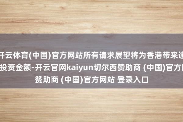 开云体育(中国)官方网站所有请求展望将为香港带来逾370亿港元的投资金额-开云官网kaiyun切尔西赞助商 (中国)官方网站 登录入口