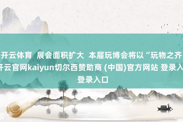 开云体育  展会面积扩大  本届玩博会将以“玩物之齐-开云官网kaiyun切尔西赞助商 (中国)官方网站 登录入口