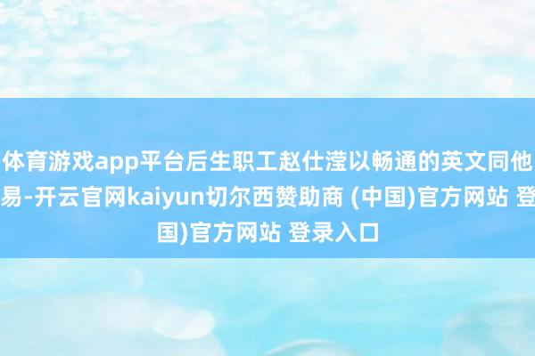 体育游戏app平台后生职工赵仕滢以畅通的英文同他交流相易-开云官网kaiyun切尔西赞助商 (中国)官方网站 登录入口