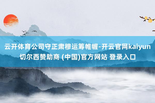 云开体育公司守正肃穆运筹帷幄-开云官网kaiyun切尔西赞助商 (中国)官方网站 登录入口