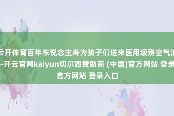 云开体育百年东说念主寿为孩子们送来医用级别空气消毒机-开云官网kaiyun切尔西赞助商 (中国)官方网站 登录入口