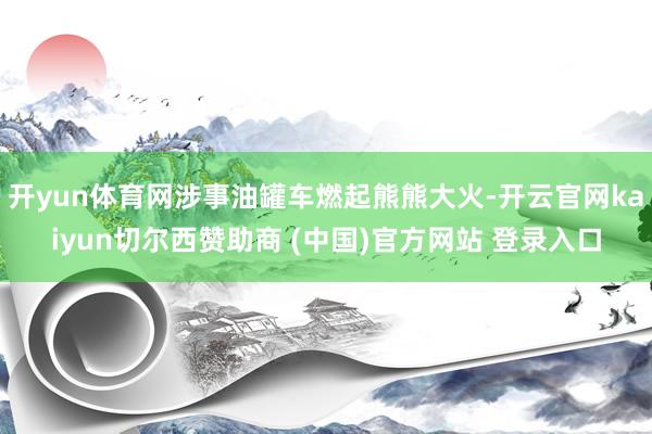 开yun体育网涉事油罐车燃起熊熊大火-开云官网kaiyun切尔西赞助商 (中国)官方网站 登录入口