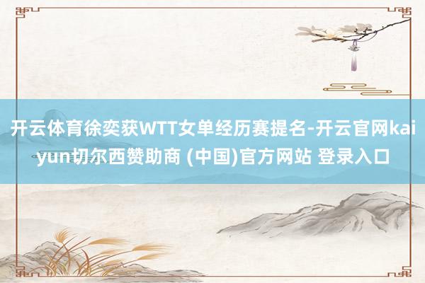 开云体育徐奕获WTT女单经历赛提名-开云官网kaiyun切尔西赞助商 (中国)官方网站 登录入口