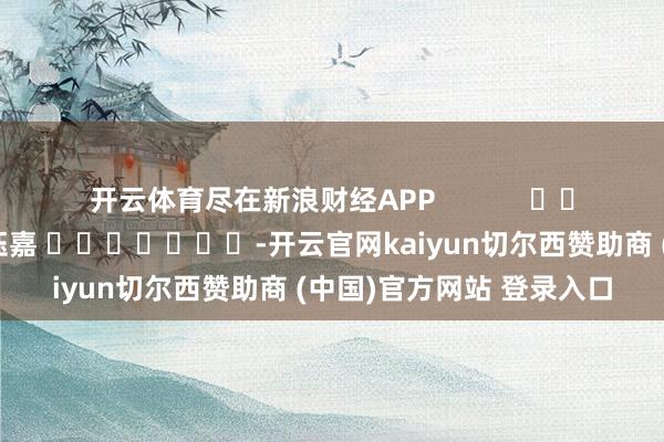 开云体育尽在新浪财经APP            						包袱裁剪：陈钰嘉 							-开云官网kaiyun切尔西赞助商 (中国)官方网站 登录入口