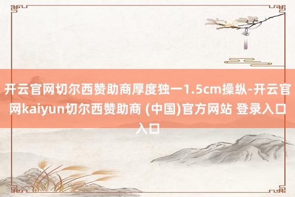 开云官网切尔西赞助商厚度独一1.5cm操纵-开云官网kaiyun切尔西赞助商 (中国)官方网站 登录入口