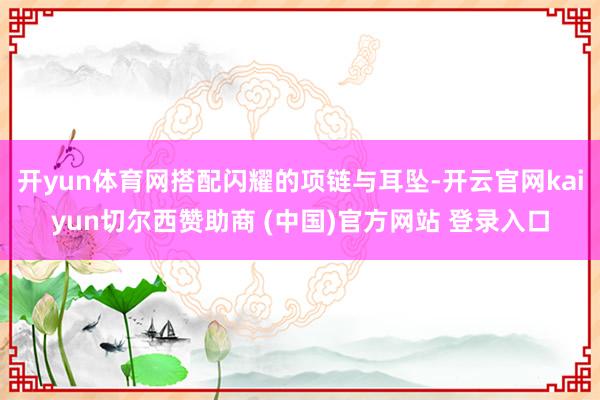 开yun体育网搭配闪耀的项链与耳坠-开云官网kaiyun切尔西赞助商 (中国)官方网站 登录入口