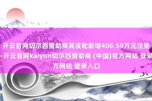 开云官网切尔西赞助商其该轮新增408.59万元注册本钱-开云官网kaiyun切尔西赞助商 (中国)官方网站 登录入口