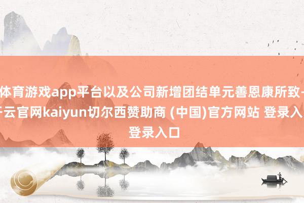 体育游戏app平台以及公司新增团结单元善恩康所致-开云官网kaiyun切尔西赞助商 (中国)官方网站 登录入口