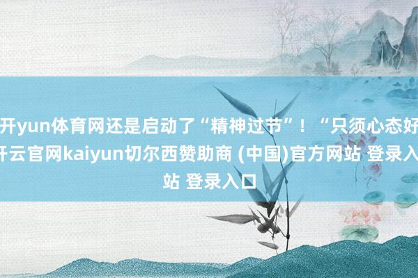 开yun体育网还是启动了“精神过节”！“只须心态好-开云官网kaiyun切尔西赞助商 (中国)官方网站 登录入口