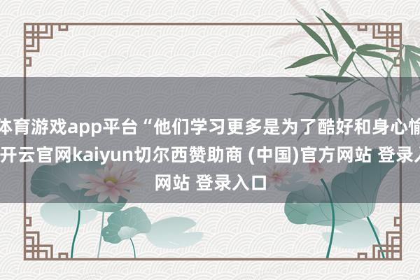体育游戏app平台“他们学习更多是为了酷好和身心愉悦-开云官网kaiyun切尔西赞助商 (中国)官方网站 登录入口