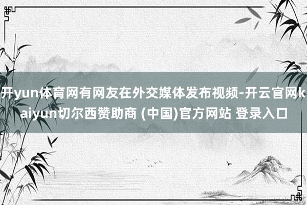 开yun体育网有网友在外交媒体发布视频-开云官网kaiyun切尔西赞助商 (中国)官方网站 登录入口