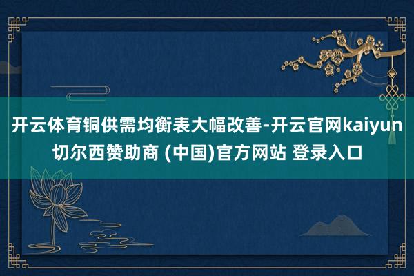 开云体育铜供需均衡表大幅改善-开云官网kaiyun切尔西赞助商 (中国)官方网站 登录入口