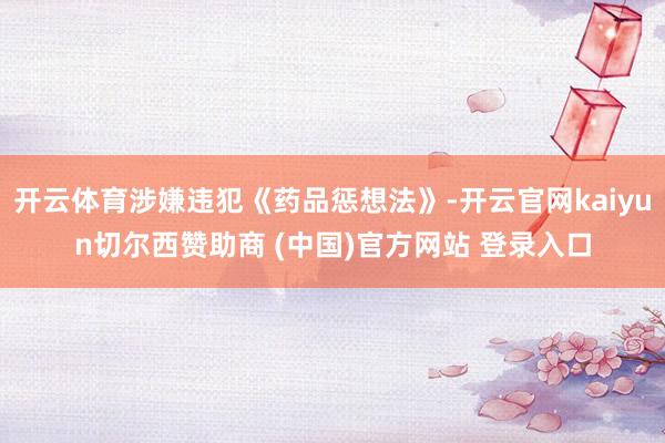 开云体育涉嫌违犯《药品惩想法》-开云官网kaiyun切尔西赞助商 (中国)官方网站 登录入口