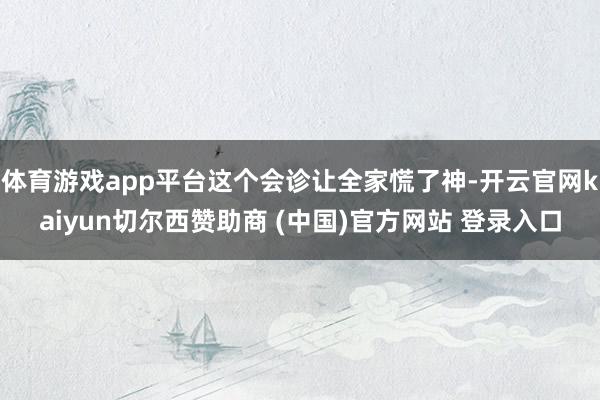 体育游戏app平台这个会诊让全家慌了神-开云官网kaiyun切尔西赞助商 (中国)官方网站 登录入口