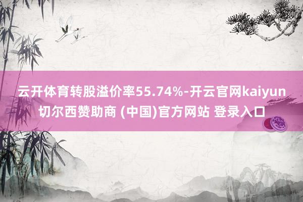 云开体育转股溢价率55.74%-开云官网kaiyun切尔西赞助商 (中国)官方网站 登录入口