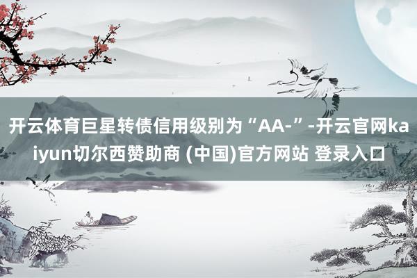 开云体育巨星转债信用级别为“AA-”-开云官网kaiyun切尔西赞助商 (中国)官方网站 登录入口