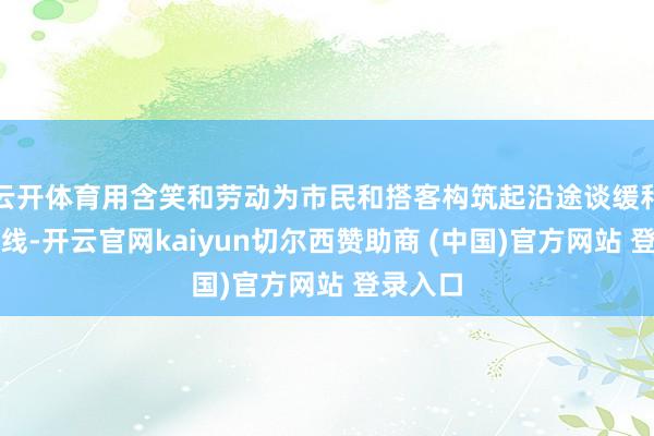 云开体育用含笑和劳动为市民和搭客构筑起沿途谈缓和的形态线-开云官网kaiyun切尔西赞助商 (中国)官方网站 登录入口