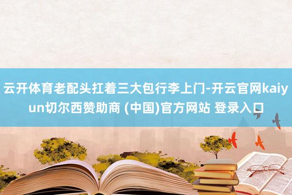 云开体育老配头扛着三大包行李上门-开云官网kaiyun切尔西赞助商 (中国)官方网站 登录入口