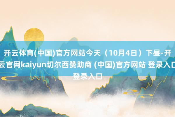 开云体育(中国)官方网站今天（10月4日）下昼-开云官网kaiyun切尔西赞助商 (中国)官方网站 登录入口
