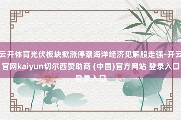云开体育光伏板块掀涨停潮海洋经济见解股走强-开云官网kaiyun切尔西赞助商 (中国)官方网站 登录入口