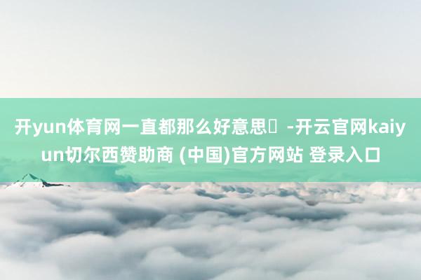 开yun体育网一直都那么好意思☟-开云官网kaiyun切尔西赞助商 (中国)官方网站 登录入口
