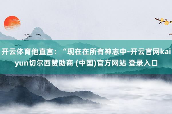 开云体育他直言：“现在在所有神志中-开云官网kaiyun切尔西赞助商 (中国)官方网站 登录入口