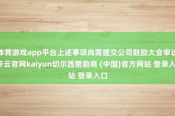 体育游戏app平台上述事项尚需提交公司鼓励大会审议-开云官网kaiyun切尔西赞助商 (中国)官方网站 登录入口