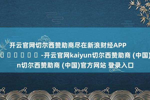 开云官网切尔西赞助商尽在新浪财经APP            													-开云官网kaiyun切尔西赞助商 (中国)官方网站 登录入口