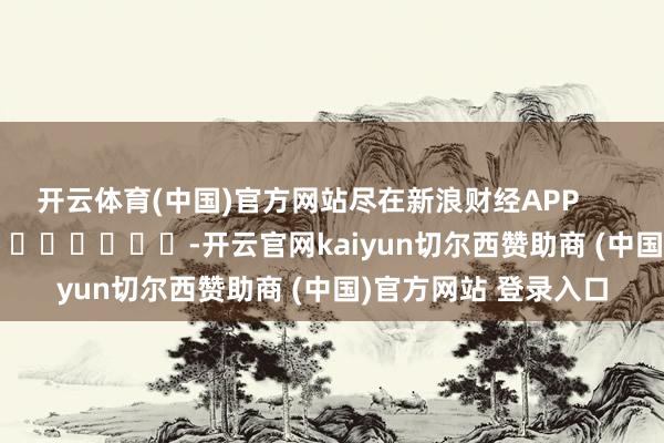 开云体育(中国)官方网站尽在新浪财经APP            													-开云官网kaiyun切尔西赞助商 (中国)官方网站 登录入口