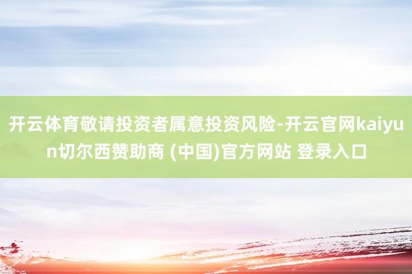 开云体育敬请投资者属意投资风险-开云官网kaiyun切尔西赞助商 (中国)官方网站 登录入口
