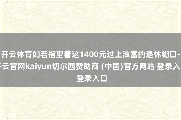 开云体育如若指望着这1400元过上浊富的退休糊口-开云官网kaiyun切尔西赞助商 (中国)官方网站 登录入口