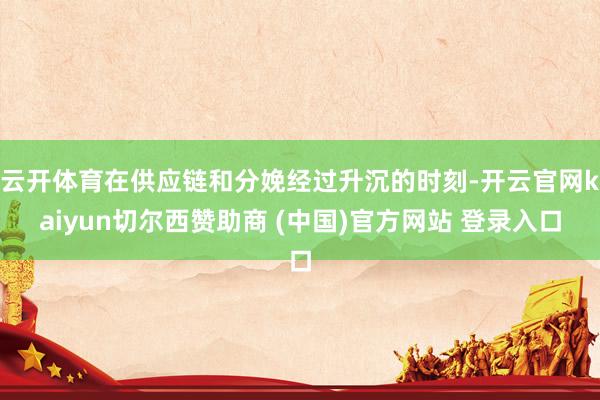 云开体育在供应链和分娩经过升沉的时刻-开云官网kaiyun切尔西赞助商 (中国)官方网站 登录入口