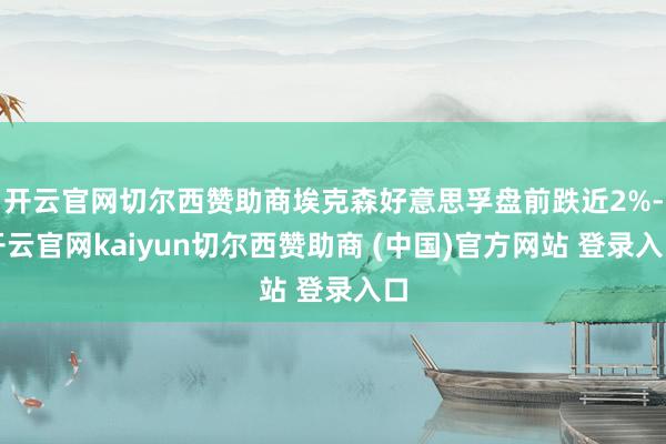 开云官网切尔西赞助商埃克森好意思孚盘前跌近2%-开云官网kaiyun切尔西赞助商 (中国)官方网站 登录入口