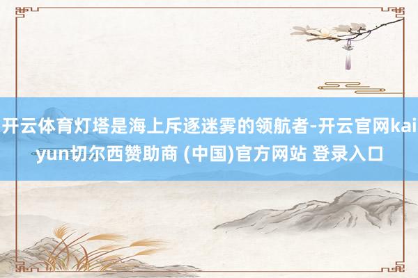 开云体育灯塔是海上斥逐迷雾的领航者-开云官网kaiyun切尔西赞助商 (中国)官方网站 登录入口