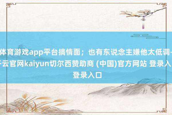 体育游戏app平台搞情面；也有东说念主嫌他太低调-开云官网kaiyun切尔西赞助商 (中国)官方网站 登录入口