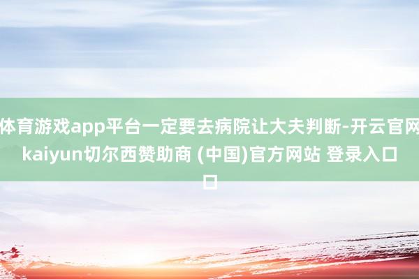 体育游戏app平台一定要去病院让大夫判断-开云官网kaiyun切尔西赞助商 (中国)官方网站 登录入口