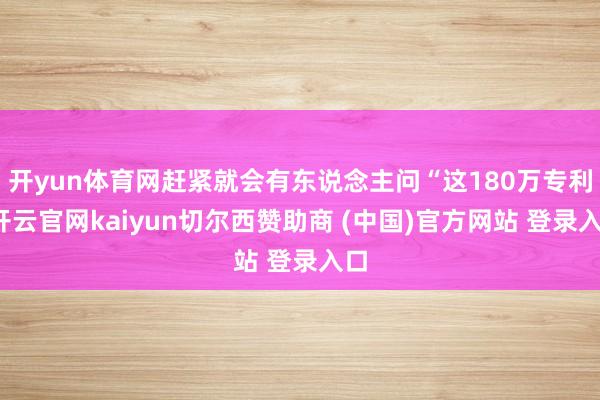 开yun体育网赶紧就会有东说念主问“这180万专利-开云官网kaiyun切尔西赞助商 (中国)官方网站 登录入口