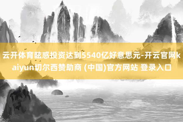 云开体育眩惑投资达到5540亿好意思元-开云官网kaiyun切尔西赞助商 (中国)官方网站 登录入口