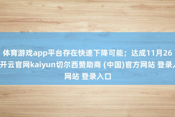 体育游戏app平台存在快速下降可能；达成11月26日-开云官网kaiyun切尔西赞助商 (中国)官方网站 登录入口