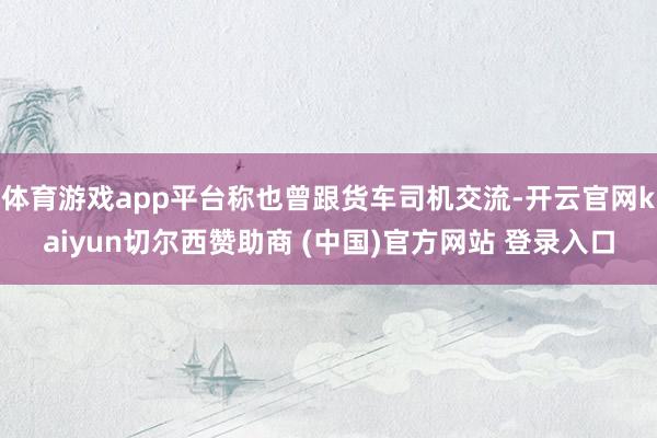 体育游戏app平台称也曾跟货车司机交流-开云官网kaiyun切尔西赞助商 (中国)官方网站 登录入口