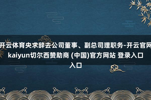 开云体育央求辞去公司董事、副总司理职务-开云官网kaiyun切尔西赞助商 (中国)官方网站 登录入口