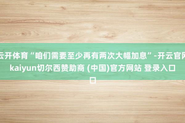 云开体育“咱们需要至少再有两次大幅加息”-开云官网kaiyun切尔西赞助商 (中国)官方网站 登录入口