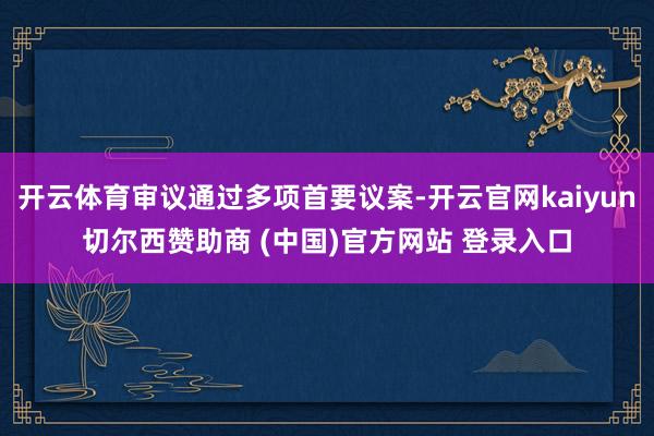 开云体育审议通过多项首要议案-开云官网kaiyun切尔西赞助商 (中国)官方网站 登录入口