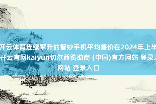 开云体育连续攀升的智妙手机平均售价在2024年上半年-开云官网kaiyun切尔西赞助商 (中国)官方网站 登录入口