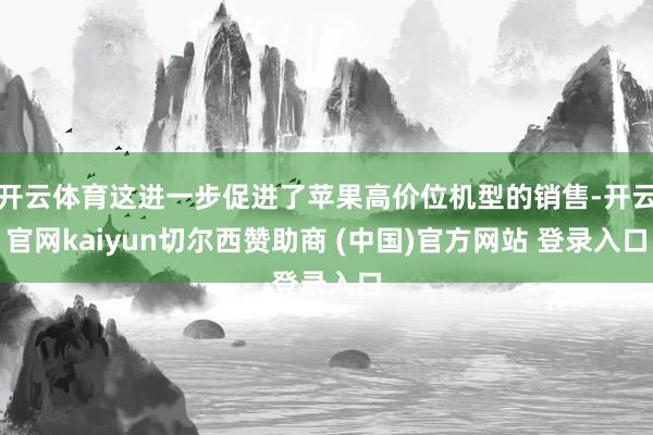开云体育这进一步促进了苹果高价位机型的销售-开云官网kaiyun切尔西赞助商 (中国)官方网站 登录入口