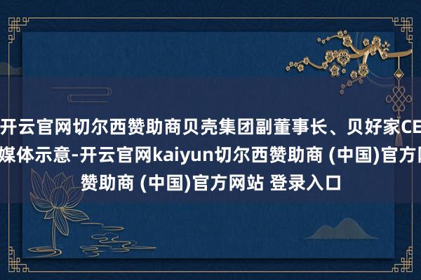 开云官网切尔西赞助商贝壳集团副董事长、贝好家CEO徐万刚还对媒体示意-开云官网kaiyun切尔西赞助商 (中国)官方网站 登录入口