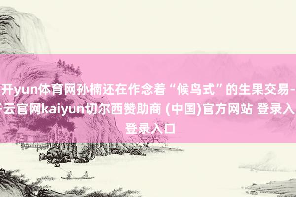 开yun体育网孙楠还在作念着“候鸟式”的生果交易-开云官网kaiyun切尔西赞助商 (中国)官方网站 登录入口