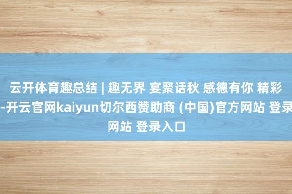 云开体育趣总结 | 趣无界 宴聚话秋 感德有你 精彩总结-开云官网kaiyun切尔西赞助商 (中国)官方网站 登录入口