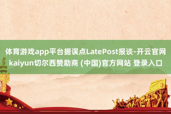 体育游戏app平台据误点LatePost报谈-开云官网kaiyun切尔西赞助商 (中国)官方网站 登录入口